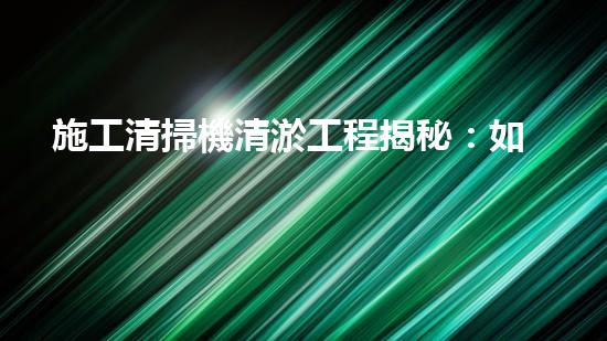 施工清掃機清淤工程揭秘：如何有效提升水體質量與生態(tài)修復？